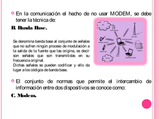  En la comunicación el hecho de no usar MODEM, se debe
tener latécnicade:
B. Banda Base.
 El conjunto de normas que permite el intercambio de
información entredosdispositivosseconocecomo:
C. Modem.
Se denomina banda base al conjunte de señales
que no sufren ningún proceso de modulación a
la salida de la fuente que las origina, es decir
son señales que son transmitidas en su
frecuenciaoriginal.
Dichas señales se pueden codificar y ello da
lugar aloscódigosdebandabase.
 