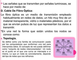  Las señales que se transmiten por señales luminosas, se
hace por medio de:
D. Cable De Fibra Óptica:
La fibra óptica es un medio de transmisión empleado
habitualmente en redes de datos; un hilo muy fino de un
material transparente, vidrio o materiales plásticos, por el
que se envían pulsos de luz que representan los datos a
transmitir.
*En una red la forma que están unidos los nodos se
conoce como:
A. Topología.
Se define como una familia de comunicación usada
por los computadores que conforman una red para
intercambia datos. El concepto de red puede definirse
como “conjunto de nodos interconectados”. Un nodo
es el punto en el que una curva se intercepta a sí
misma. Lo que un nodo es concretamente, depende
del tipo de redes que nos refiramos
 