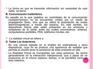  La forma en que se transmite información sin necesidad de usar
cable, se llama:
B. Comunicación Inalámbrica.
Es aquella es la que (palabra no controlada) de la comunicación
(receptor/emisor) no se encuentran unidos por un medio de
propagación físico, sino que se utiliza la modulación de ondas
electromagnéticas a través del espacio. En este sentido, los
dispositivos físicos sólo están presentes en los emisores y
receptores de la señal, entre los cuales encontramos: antenas,
computadoras portátiles, PDA, teléfonos móviles, etc.
 La realidad virtual se refiere a:
D. Todas Las Anteriores.
 Es una ciencia basada en el empleo de ordenadores y otros
dispositivos, cuyo fin es producir una apariencia de realidad que
permita al usuario tener la sensación de estar presente en ella.
 La Realidad Virtual es Compartida con otras personas. Se centra
generalmente en la interacción interpersonal, que a pesar de no
producirse en el mismo espacio- tiempo, si es percibida como un
acto colectivo.
 