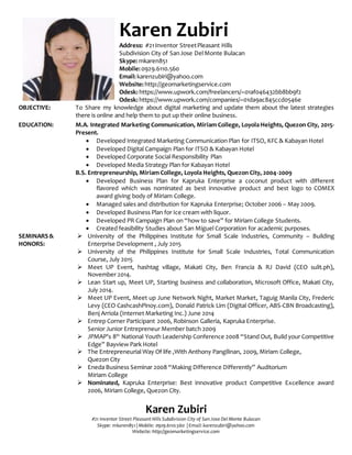 OBJECTIVE: Be part of a productive company that provide marketing services and implement my experience in
digital marketing and business development in an efficient and effective way and be part of a group
that provide growth in a company.
EDUCATION: M.A. Integrated Marketing Communication, Miriam College, Loyola Heights, Quezon City, 2014 -
Present.
 Developed Integrated Marketing Communication Plan for ITSO, KFC & Kabayan Hotel
 Developed Digital Campaign Plan for ITSO & Kabayan Hotel
 Developed Corporate Social Responsibility Plan
 Developed Media Strategy Plan for Kabayan Hotel
B.S. Entrepreneurship, Miriam College, Loyola Heights, Quezon City, 2004 -2009
 Developed Business Plan for Kapruka Enterprise a coconut product with different flavored
which was nominated as best innovative product and best logo to COMEX award giving body
of Miriam College.
 Managed sales and distribution for Kapruka Enterprise; October 2006 – May 2009.
 Developed Business Plan for Ice cream with liquor.
 Developed PR Campaign Plan on “how to save” for Miriam College Students.
 Created feasibility Studies about San Miguel Corporation for academic purposes.
SEMINARS &
HONORS:
 University of the Philippines Institute for Small Scale Industries, Community – Building
Enterprise Development , July 2015
 University of the Philippines Institute for Small Scale Industries, Total Communication Course,
July 2015
 Meet UP Event, hashtag village, Makati City, Ben Francia & RJ David (CEO sulit.ph), November
2014.
 Lean Start up, Meet UP, Starting business and collaboration, Microsoft Office, Makati City,
July 2014.
 Meet UP Event, Meet up June Network Night, Market Market, Taguig Manila City, Frederic
Levy (CEO CashcashPinoy.com), Donald Patrick Lim (Digital Officer, ABS-CBN Broadcasting),
Benj Arriola (Internet Marketing Inc.) June 2014
 Entrep Corner Participant 2006, Robinson Galleria, Kapruka Enterprise.
Senior Junior Entrepreneur Member batch 2009
 JPMAP’s 8th
National Youth Leadership Conference 2008 “Stand Out, Build your Competitive
Edge” Bayview Park Hotel
 The Entrepreneurial Way Of life ,With Anthony Pangilinan, 2009, Miriam College,
Quezon City
 Eneda Business Seminar 2008 “Making Difference Differently” Auditorium
Miriam College
Karen Zubiri
Address: #21 Inventor Street Pleasant Hills
Subdivision City of San Jose Del Monte Bulacan
Skype: mkaren851
Mobile: 0929.6110.560
Email: karenzubiri@yahoo.com
Website: http://geomarketingservice.com
Odesk: https://www.upwork.com/freelancers/~01af046432bb8bb9f2
Odesk: https://www.upwork.com/companies/~01da9ac845ccd0546e
Slideshare::http://www.slideshare.net/mkaren851
 