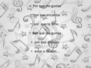 • Por que me gustas
• por que encantas
• por que te amo..
• por que me gustas
• por que disfruto
• estar a tu lado...
 