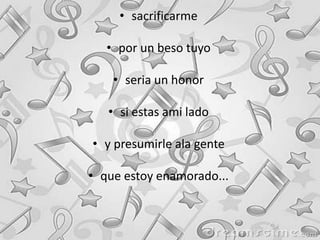 • sacrificarme
• por un beso tuyo
• seria un honor
• si estas ami lado
• y presumirle ala gente
• que estoy enamorado...
 