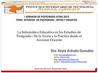 Dra. Keyla Arévalo González
Santa Ana de Coro, Noviembre 2013.
I JORNADA DE POSTGRADO IUTAG 2013
FORO ESTUDIOS DE POSTGRADO : RETOS Y DESAFIOS
La Informática Educativa en los Estudios de
Postgrado : De la Teoría a la Práctica desde el
Accionar Docente
Email: karevalog@gmail.com
Twitter: @karevalog
Blog: http://karevalo.blogia.com
Scoop.it: http://www.scoop.it/u/karevalog
 