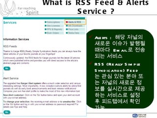 What is RSS Feed & Alerts Service ? Alerts :  해당 저널의 새로운 이슈가 발행될 때마다  Email 로 전송되는 서비스 RSS (Really Simple Syndication) Feed  는 관심 있는 분야 또는 저널의 새로운 정보를 실시간으로 제공하는 서비스로 설정 후 피드탭에서 확인 가능 