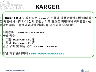 KARGER S.KARGER AG   출판사는  1890 년 의학과 과학분야의 전문서적 출판사 로 독일에서 시작하여 점차 유럽 ,  미국 등으로 확장하여 의학전문 ( 생 물의학 분야 )  출판사로서의 인지도를 넓혀가고 있습니다 . 주제분야  : Biomedical Science 저널 종수  -  기본  Package : 50 종 -  확대  Package : 71 종 원문 구축 및 제공 년도  : 1998 ~ Current 저널 이용 홈페이지  :  http://www.karger.com/   