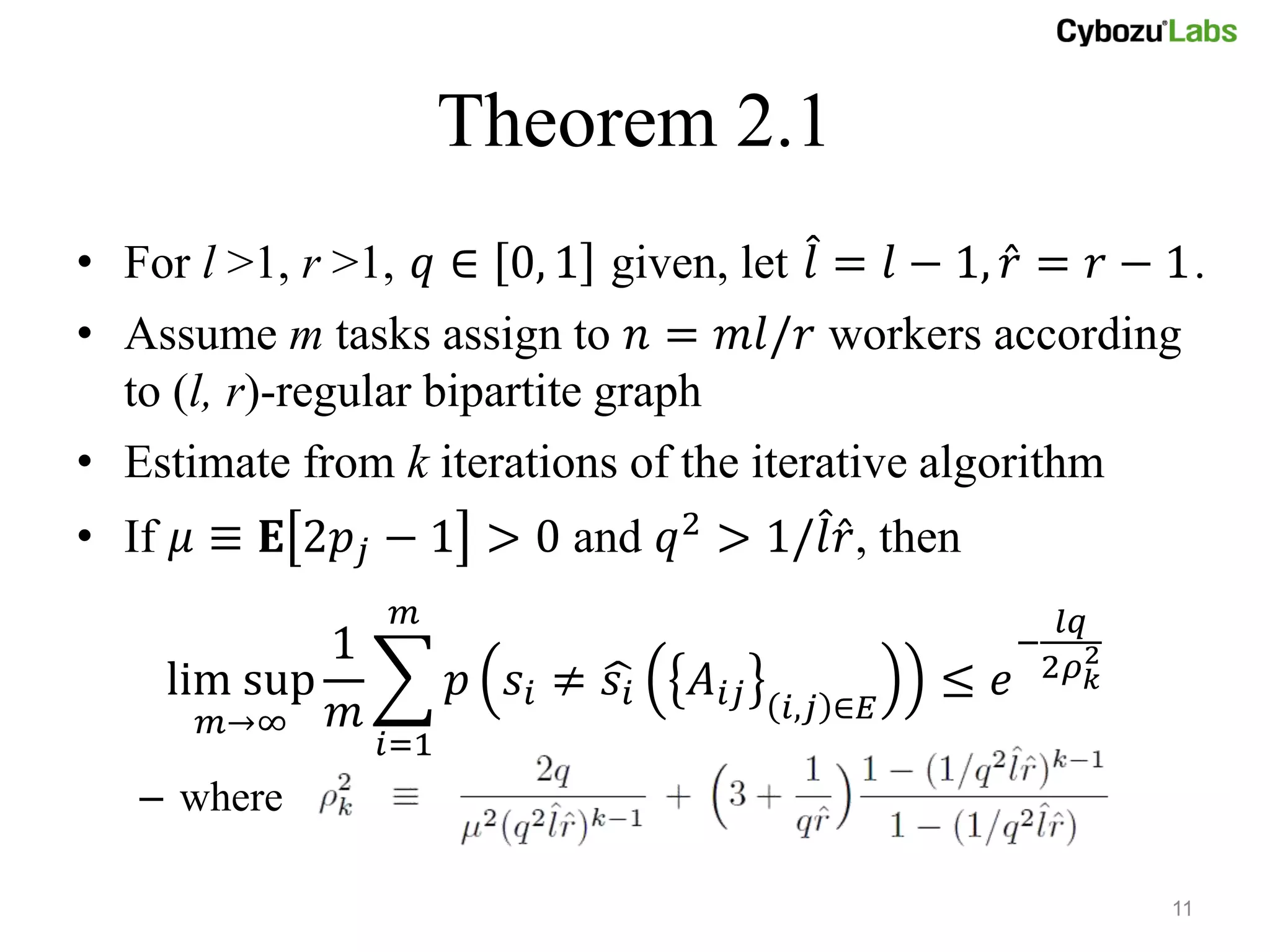 Theorem 2.1
• For l >1, r >1, 𝑞 ∈ 0, 1 given, let 𝑙 = 𝑙 − 1, 𝑟 = 𝑟 − 1.
• Assume m tasks assign to 𝑛 = 𝑚𝑙/𝑟 workers according
  to (l, r)-regular bipartite graph
• Estimate from k iterations of the iterative algorithm
• If 𝜇 ≡ 𝐄 2𝑝 𝑗 − 1 > 0 and 𝑞2 > 1/𝑙 𝑟, then
                 𝑚                                       𝑙𝑞
            1                                          − 2
    lim sup           𝑝 𝑠𝑖 ≠ 𝑠𝑖   𝐴 𝑖𝑗            ≤   𝑒 2𝜌 𝑘
      𝑚→∞   𝑚                            𝑖,𝑗 ∈𝐸
                𝑖=1
   – where

                                                               11
 