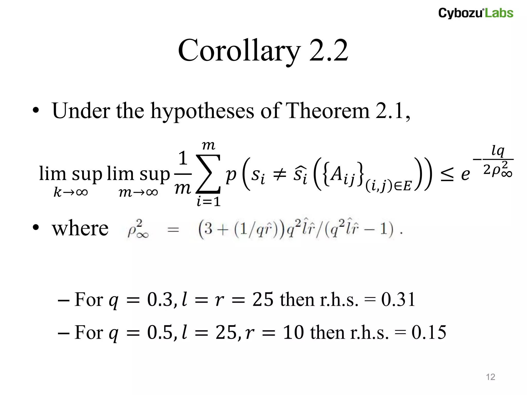 Corollary 2.2
• Under the hypotheses of Theorem 2.1,
                     𝑚                                           𝑙𝑞
                1                                           −     2
                                                                2𝜌∞
lim sup lim sup           𝑝 𝑠𝑖 ≠ 𝑠𝑖   𝐴 𝑖𝑗            ≤ 𝑒
  𝑘→∞     𝑚→∞   𝑚                            𝑖,𝑗 ∈𝐸
                    𝑖=1
• where


  – For 𝑞 = 0.3, 𝑙 = 𝑟 = 25 then r.h.s. = 0.31
  – For 𝑞 = 0.5, 𝑙 = 25, 𝑟 = 10 then r.h.s. = 0.15

                                                                12
 