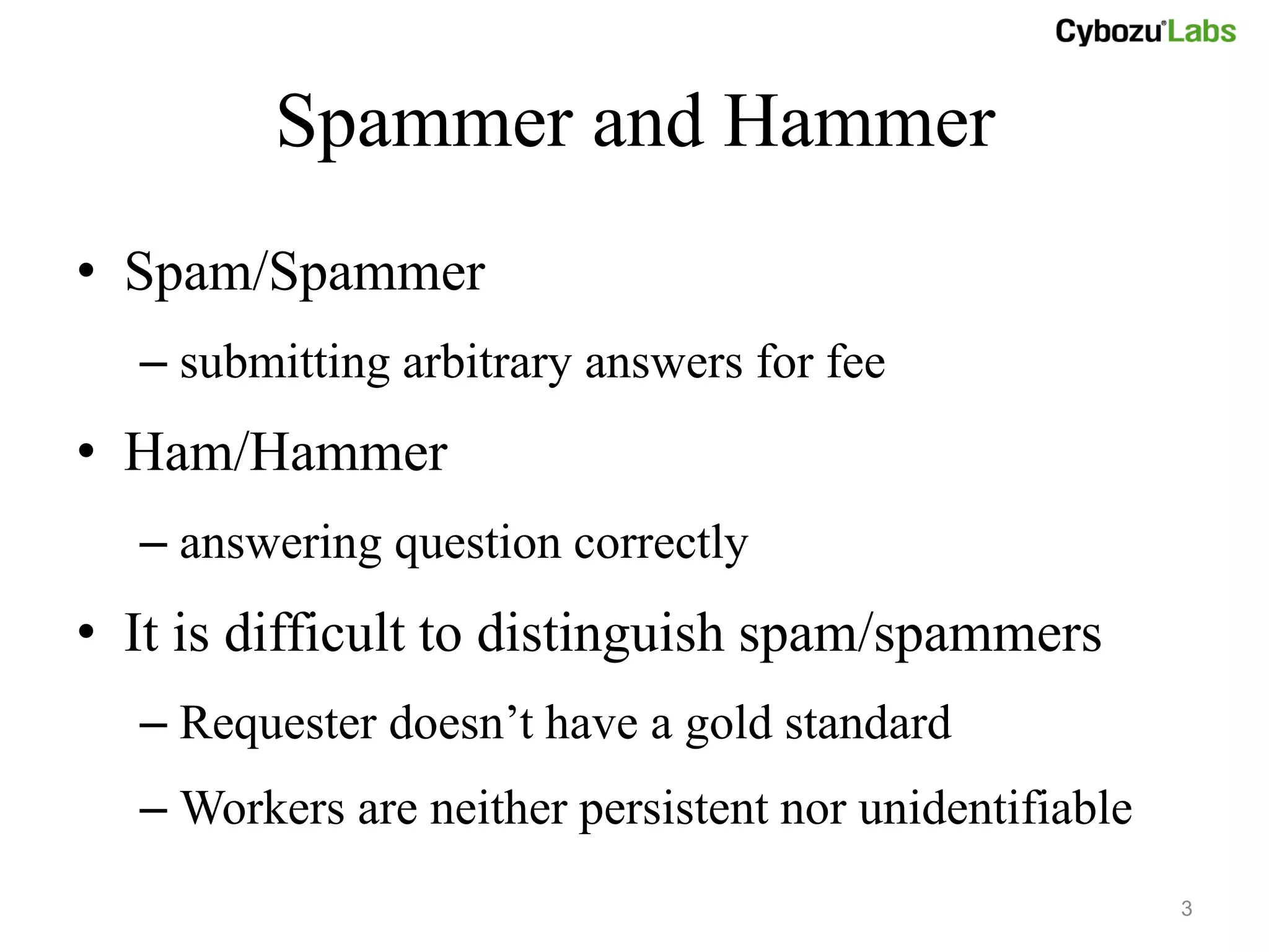 Spammer and Hammer
• Spam/Spammer
  – submitting arbitrary answers for fee
• Ham/Hammer
  – answering question correctly
• It is difficult to distinguish spam/spammers
  – Requester doesn’t have a gold standard
  – Workers are neither persistent nor unidentifiable
                                                        3
 