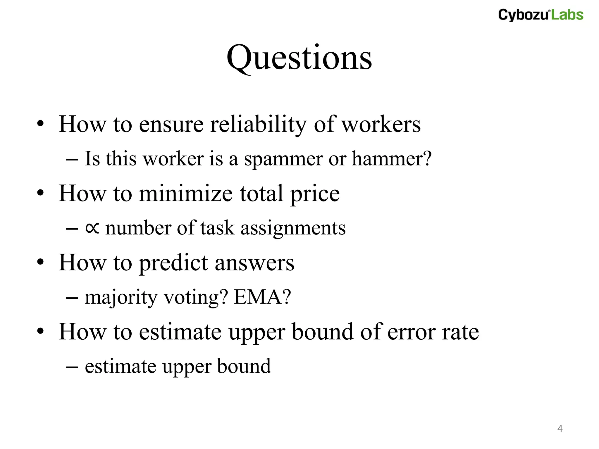 Questions
• How to ensure reliability of workers
  – Is this worker is a spammer or hammer?
• How to minimize total price
  – ∝ number of task assignments
• How to predict answers
  – majority voting? EMA?
• How to estimate upper bound of error rate
  – estimate upper bound

                                              4
 