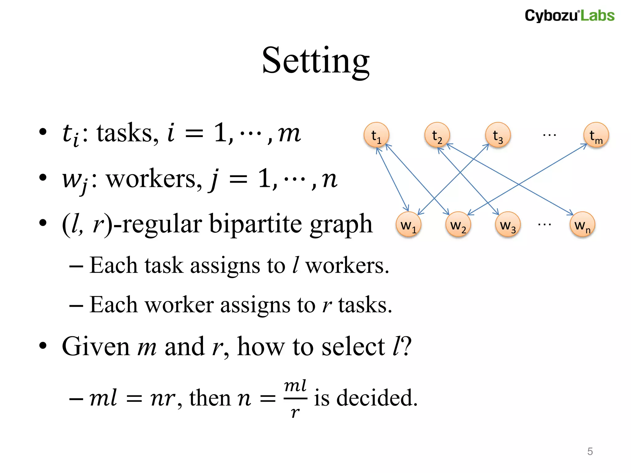 Setting
• 𝑡 𝑖 : tasks, 𝑖 = 1, ⋯ , 𝑚          t1        t2        t3    …    tm

• 𝑤 𝑗 : workers, 𝑗 = 1, ⋯ , 𝑛
• (l, r)-regular bipartite graph          w1        w2    w3   …   wn

   – Each task assigns to l workers.
   – Each worker assigns to r tasks.
• Given m and r, how to select l?
                          𝑚𝑙
   – 𝑚𝑙 = 𝑛𝑟, then 𝑛 =         is decided.
                          𝑟

                                                                    5
 