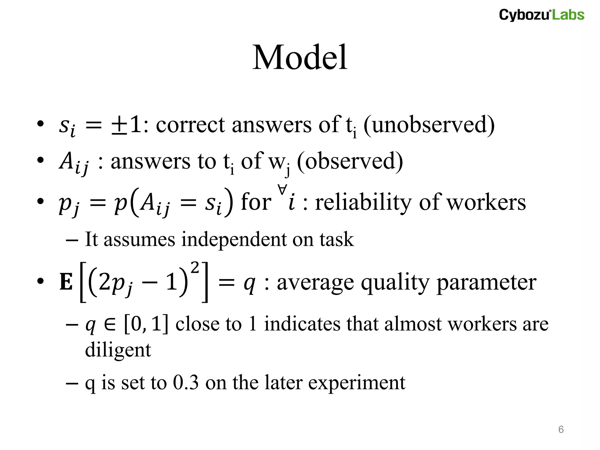 Model
• 𝑠 𝑖 = ±1: correct answers of ti (unobserved)
• 𝐴 𝑖𝑗 : answers to ti of wj (observed)
                            ∀
• 𝑝 𝑗 = 𝑝 𝐴 𝑖𝑗 = 𝑠 𝑖 for 𝑖 : reliability of workers
   – It assumes independent on task
                 2
• 𝐄 2𝑝 𝑗 − 1         = 𝑞 : average quality parameter
   – 𝑞 ∈ 0, 1 close to 1 indicates that almost workers are
     diligent
   – q is set to 0.3 on the later experiment

                                                             6
 