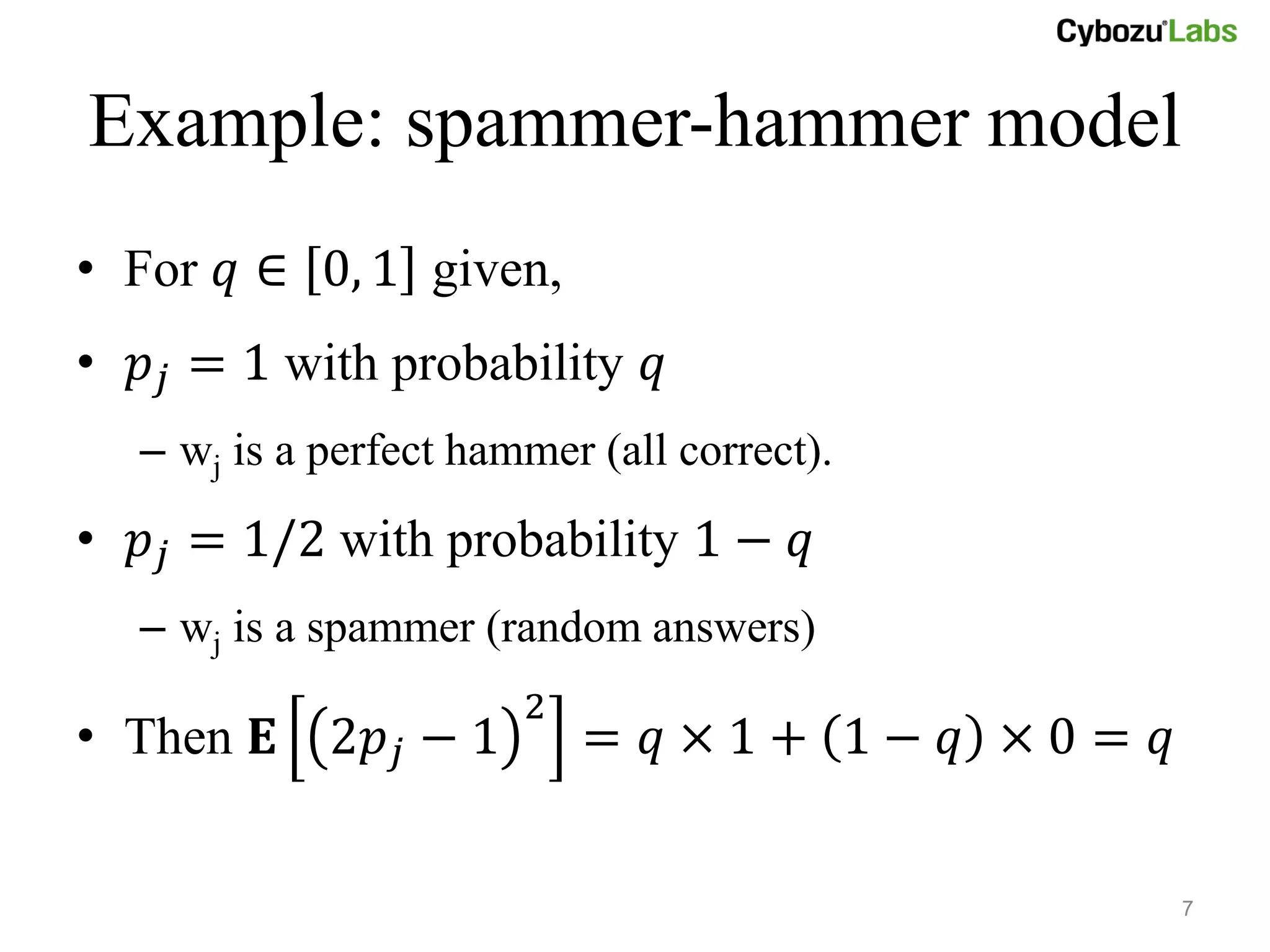 Example: spammer-hammer model
• For 𝑞 ∈ 0, 1 given,
• 𝑝 𝑗 = 1 with probability 𝑞
   – wj is a perfect hammer (all correct).
• 𝑝 𝑗 = 1/2 with probability 1 − 𝑞
   – wj is a spammer (random answers)
                        2
• Then 𝐄 2𝑝 𝑗 − 1           = 𝑞×1+ 1− 𝑞 ×0= 𝑞


                                                7
 