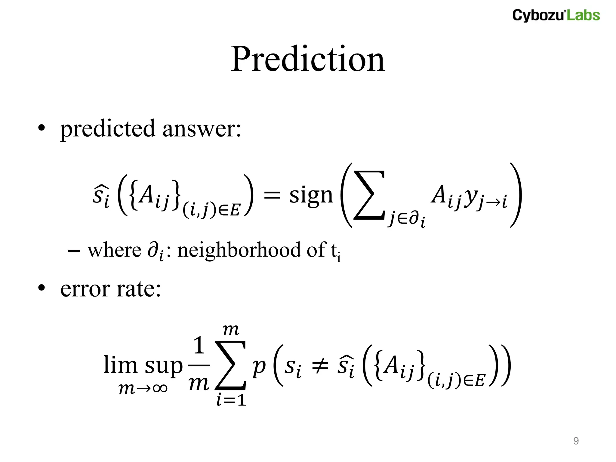 Prediction
• predicted answer:

      𝑠𝑖    𝐴 𝑖𝑗            = sign              𝐴 𝑖𝑗 𝑦 𝑗→𝑖
                   𝑖,𝑗 ∈𝐸               𝑗∈𝜕 𝑖
   – where 𝜕 𝑖 : neighborhood of ti
• error rate:
                       𝑚
               1
       lim sup              𝑝 𝑠𝑖 ≠ 𝑠𝑖   𝐴 𝑖𝑗
         𝑚→∞   𝑚                                𝑖,𝑗 ∈𝐸
                      𝑖=1

                                                             9
 