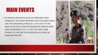 MAIN EVENTS
• AN INDIAN OFFICER TOLD IN AN INTERVIEW THAT
NORMALLY THE RATIO BETWEEN THE ATTACKING FORCE
AND THE DEFENDING FORCE IS 3:1 BUT DUE TO THE
HIGH ALTITUDE OF THE BATTLEGROUND INDIAN ARMY
CHIEF INCREASED IT TO 15:1 BUT YET THEY WERE
UNABLE TO CAPTURE THE POSITIONS OCCUPIED BY
PAKISTANI TROOPS
 