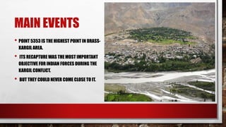 MAIN EVENTS
• POINT 5353 IS THE HIGHEST POINT IN DRASS-
KARGIL AREA.
• ITS RECAPTURE WAS THE MOST IMPORTANT
OBJECTIVE FOR INDIAN FORCES DURING THE
KARGIL CONFLICT.
• BUT THEY COULD NEVER COME CLOSE TO IT.
 