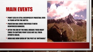 MAIN EVENTS
• POINT 5353 IS STILL OCCUPIED BY PAKISTAN, EVEN
14 YEARS AFTER THE BATTLE.
• PAKISTAN HAS SINCE FORTIFIED IT WITH
REINFORCED BUNKERS.
• AFTER THE END OF THE WAR, INDIANS TRIED MANY
TIMES TO CAPTURE POINT 5353 BUT ALL THEIR
EFFORTS FAILED.
• INDIA HAS NOW GIVEN UP THE POST AS ‘UNTENABLE’
 
