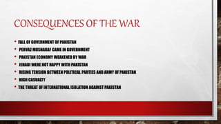 CONSEQUENCES OF THE WAR
• FALL OF GOVERNMENT OF PAKISTAN
• PERVAZ MUSHARAF CAME IN GOVERNMENT
• PAKISTAN ECONOMY WEAKENED BY WAR
• JEHADI WERE NOT HAPPY WITH PAKISTAN
• RISING TENSION BETWEEN POLITICAL PARTIES AND ARMY OFPAKISTAN
• HIGH CASUALTY
• THE THREAT OF INTERNATIONAL ISOLATION AGAINST PAKISTAN
 