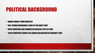POLITICAL BACKGROUND
• NAWAZ SHARIF: PRIME MINISTER
• GEN. PERVAIZ MUSHARRAF: CHIEF OF THE ARMY STAFF
• BOTH COUNTRIES HAD CONDUCTED NUCLEAR TESTS IN 1998
• BOTH COUNTRIES SIGNED THE LAHORE DECLARATION IN FEBRUARY 1999
 