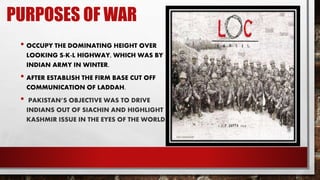 PURPOSES OF WAR
• OCCUPY THE DOMINATING HEIGHT OVER
LOOKING S-K-L HIGHWAY, WHICH WAS BY
INDIAN ARMY IN WINTER.
• AFTER ESTABLISH THE FIRM BASE CUT OFF
COMMUNICATION OF LADDAH.
• PAKISTAN’S OBJECTIVE WAS TO DRIVE
INDIANS OUT OF SIACHIN AND HIGHLIGHT
KASHMIR ISSUE IN THE EYES OF THE WORLD.
 