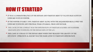 HOW IT STARTED?
• IT WAS A COMMON PRACTICE OF THE INDIANS AND PAKISTAN ARMY TO VACATE HIGH ALTITUDE
FORWARD POSTS IN WINTER.
• IN THE WINTER OF EARLY 1999, PAKISTAN ARMY ALONG WITH THE MUJAHEDEEN REOCCUPIED THE
FORWARD POSITIONS AND STRATEGIC PEAKS OF KARGIL, DRASS AND BATALIK.
• THE CAUSE OF THE CONFLICT WAS THE INFILTRATION OF PAKISTANI SOLDIERS AND KASHMIRI
MILITANTS INTO POSITIONS ON THE INDIAN SIDE OF THE LOC .
• THIS CAME AS A SHOCK TO THE INDIAN ARMY WHEN THEY REALIZED THE GRAVITY OF THE
SITUATION. "OPERATION AL-BADAR" WAS THE NAME GIVEN TO PAKISTAN'S INFILTRATION.
 