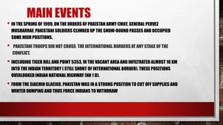 • IN THE SPRING OF 1999, ON THE ORDERS OF PAKISTAN ARMY CHIEF, GENERAL PERVEZ
MUSHARRAF, PAKISTANI SOLDIERS CLIMBED UP THE SNOW-BOUND PASSES AND OCCUPIED
SOME HIGH POSITIONS.
• PAKISTANI TROOPS DID NOT CROSS THE INTERNATIONAL BORDERS AT ANY STAGE OF THE
CONFLICT.
• INCLUDING TIGER HILL AND POINT 5353, IN THE VACANT AREA AND INFILTRATED ALMOST 10 KM
INTO THE INDIAN TERRITORY ( STILL SHORT OF INTERNATIONAL BORDER). THESE POSITIONS
OVERLOOKED INDIAN NATIONAL HIGHWAY (NH 1 D).
• FROM THE SIACHIN GLACIER. PAKISTAN WAS IN A STRONG POSITION TO CUT OFF SUPPLIES AND
WINTER DUMPING AND THUS FORCE INDIANS TO WITHDRAW
MAIN EVENTS
 