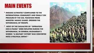 MAIN EVENTS
• INDIANS ULTIMATELY COMPLAINED TO THE
INTERNATIONAL COMMUNITY AND FINALLY ON
PRESSURE BY THE USA, PAKISTANI PRIME
MINISTER, NAWAZ SHARIF, ORDERED THE
WITHDRAWAL OF TROOPS.
• MOST OF THE CASUALTIES OF “OPERATION
KOH-E-PAIMA” WERE INFLICTED DURING THE
WITHDRAWAL. IN GENERAL MUSHARRAF’S
WORDS “A MILITARY VICTORY WAS CONVERTED
INTO A POLITICAL DEFEAT.”
 