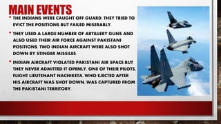 MAIN EVENTS• THE INDIANS WERE CAUGHT OFF GUARD. THEY TRIED TO
EVICT THE POSITIONS BUT FAILED MISERABLY.
• THEY USED A LARGE NUMBER OF ARTILLERY GUNS AND
ALSO USED THEIR AIR FORCE AGAINST PAKISTANI
POSITIONS. TWO INDIAN AIRCRAFT WERE ALSO SHOT
DOWN BY STINGER MISSILES.
• INDIAN AIRCRAFT VIOLATED PAKISTANI AIR SPACE BUT
THEY NEVER ADMITTED IT OPENLY. ONE OF THEIR PILOTS,
FLIGHT LIEUTENANT NACHIKETA, WHO EJECTED AFTER
HIS AIRCRAFT WAS SHOT DOWN, WAS CAPTURED FROM
THE PAKISTANI TERRITORY.
 