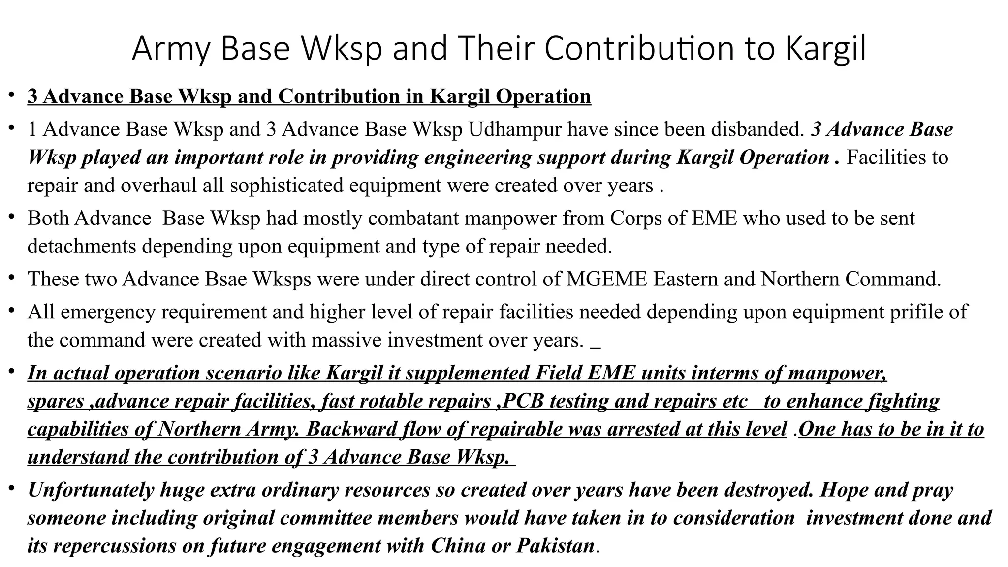 Army Base Wksp and Their Contribution to Kargil
• 3 Advance Base Wksp and Contribution in Kargil Operation
• 1 Advance Base Wksp and 3 Advance Base Wksp Udhampur have since been disbanded. 3 Advance Base
Wksp played an important role in providing engineering support during Kargil Operation . Facilities to
repair and overhaul all sophisticated equipment were created over years .
• Both Advance Base Wksp had mostly combatant manpower from Corps of EME who used to be sent
detachments depending upon equipment and type of repair needed.
• These two Advance Bsae Wksps were under direct control of MGEME Eastern and Northern Command.
• All emergency requirement and higher level of repair facilities needed depending upon equipment prifile of
the command were created with massive investment over years.
• In actual operation scenario like Kargil it supplemented Field EME units interms of manpower,
spares ,advance repair facilities, fast rotable repairs ,PCB testing and repairs etc to enhance fighting
capabilities of Northern Army. Backward flow of repairable was arrested at this level .One has to be in it to
understand the contribution of 3 Advance Base Wksp.
• Unfortunately huge extra ordinary resources so created over years have been destroyed. Hope and pray
someone including original committee members would have taken in to consideration investment done and
its repercussions on future engagement with China or Pakistan.
 