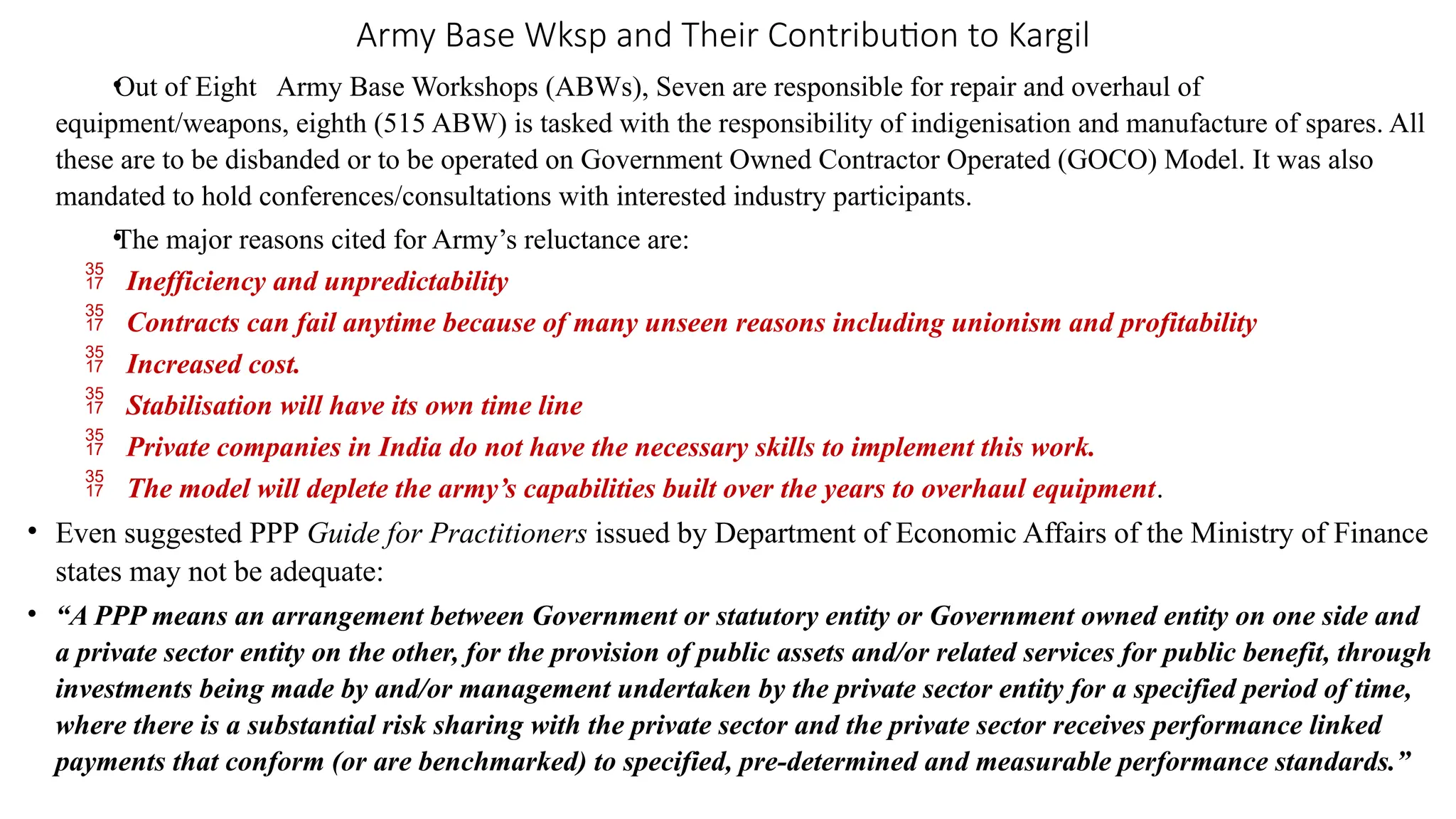 Army Base Wksp and Their Contribution to Kargil
•
Out of Eight Army Base Workshops (ABWs), Seven are responsible for repair and overhaul of
equipment/weapons, eighth (515 ABW) is tasked with the responsibility of indigenisation and manufacture of spares. All
these are to be disbanded or to be operated on Government Owned Contractor Operated (GOCO) Model. It was also
mandated to hold conferences/consultations with interested industry participants.
•
The major reasons cited for Army’s reluctance are:
 Inefficiency and unpredictability
 Contracts can fail anytime because of many unseen reasons including unionism and profitability
 Increased cost.
 Stabilisation will have its own time line
 Private companies in India do not have the necessary skills to implement this work.
 The model will deplete the army’s capabilities built over the years to overhaul equipment.
• Even suggested PPP Guide for Practitioners issued by Department of Economic Affairs of the Ministry of Finance
states may not be adequate:
• “A PPP means an arrangement between Government or statutory entity or Government owned entity on one side and
a private sector entity on the other, for the provision of public assets and/or related services for public benefit, through
investments being made by and/or management undertaken by the private sector entity for a specified period of time,
where there is a substantial risk sharing with the private sector and the private sector receives performance linked
payments that conform (or are benchmarked) to specified, pre-determined and measurable performance standards.”
 