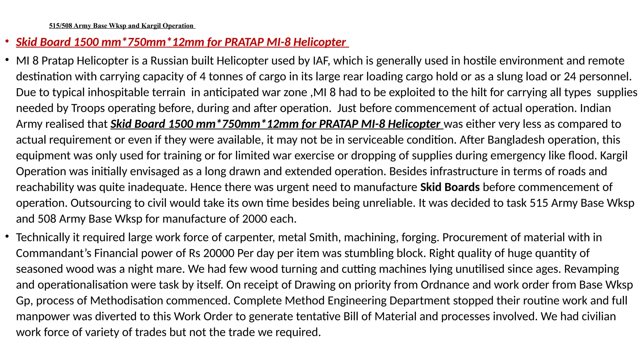 515/508 Army Base Wksp and Kargil Operation
• Skid Board 1500 mm*750mm*12mm for PRATAP MI-8 Helicopter
• MI 8 Pratap Helicopter is a Russian built Helicopter used by IAF, which is generally used in hostile environment and remote
destination with carrying capacity of 4 tonnes of cargo in its large rear loading cargo hold or as a slung load or 24 personnel.
Due to typical inhospitable terrain in anticipated war zone ,MI 8 had to be exploited to the hilt for carrying all types supplies
needed by Troops operating before, during and after operation. Just before commencement of actual operation. Indian
Army realised that Skid Board 1500 mm*750mm*12mm for PRATAP MI-8 Helicopter was either very less as compared to
actual requirement or even if they were available, it may not be in serviceable condition. After Bangladesh operation, this
equipment was only used for training or for limited war exercise or dropping of supplies during emergency like flood. Kargil
Operation was initially envisaged as a long drawn and extended operation. Besides infrastructure in terms of roads and
reachability was quite inadequate. Hence there was urgent need to manufacture Skid Boards before commencement of
operation. Outsourcing to civil would take its own time besides being unreliable. It was decided to task 515 Army Base Wksp
and 508 Army Base Wksp for manufacture of 2000 each.
• Technically it required large work force of carpenter, metal Smith, machining, forging. Procurement of material with in
Commandant’s Financial power of Rs 20000 Per day per item was stumbling block. Right quality of huge quantity of
seasoned wood was a night mare. We had few wood turning and cutting machines lying unutilised since ages. Revamping
and operationalisation were task by itself. On receipt of Drawing on priority from Ordnance and work order from Base Wksp
Gp, process of Methodisation commenced. Complete Method Engineering Department stopped their routine work and full
manpower was diverted to this Work Order to generate tentative Bill of Material and processes involved. We had civilian
work force of variety of trades but not the trade we required.
 