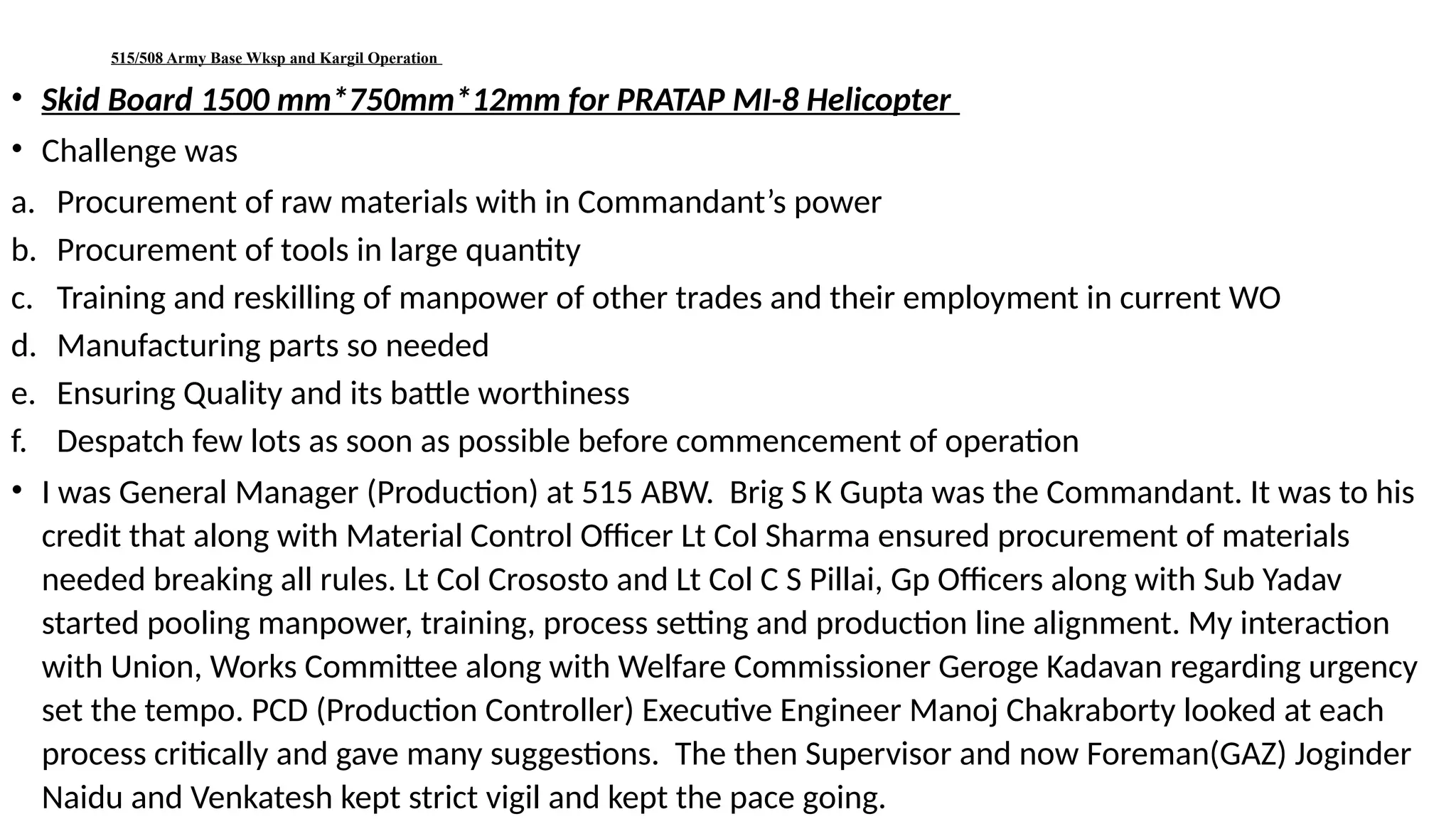 515/508 Army Base Wksp and Kargil Operation
• Skid Board 1500 mm*750mm*12mm for PRATAP MI-8 Helicopter
• Challenge was
a. Procurement of raw materials with in Commandant’s power
b. Procurement of tools in large quantity
c. Training and reskilling of manpower of other trades and their employment in current WO
d. Manufacturing parts so needed
e. Ensuring Quality and its battle worthiness
f. Despatch few lots as soon as possible before commencement of operation
• I was General Manager (Production) at 515 ABW. Brig S K Gupta was the Commandant. It was to his
credit that along with Material Control Officer Lt Col Sharma ensured procurement of materials
needed breaking all rules. Lt Col Crososto and Lt Col C S Pillai, Gp Officers along with Sub Yadav
started pooling manpower, training, process setting and production line alignment. My interaction
with Union, Works Committee along with Welfare Commissioner Geroge Kadavan regarding urgency
set the tempo. PCD (Production Controller) Executive Engineer Manoj Chakraborty looked at each
process critically and gave many suggestions. The then Supervisor and now Foreman(GAZ) Joginder
Naidu and Venkatesh kept strict vigil and kept the pace going.
 