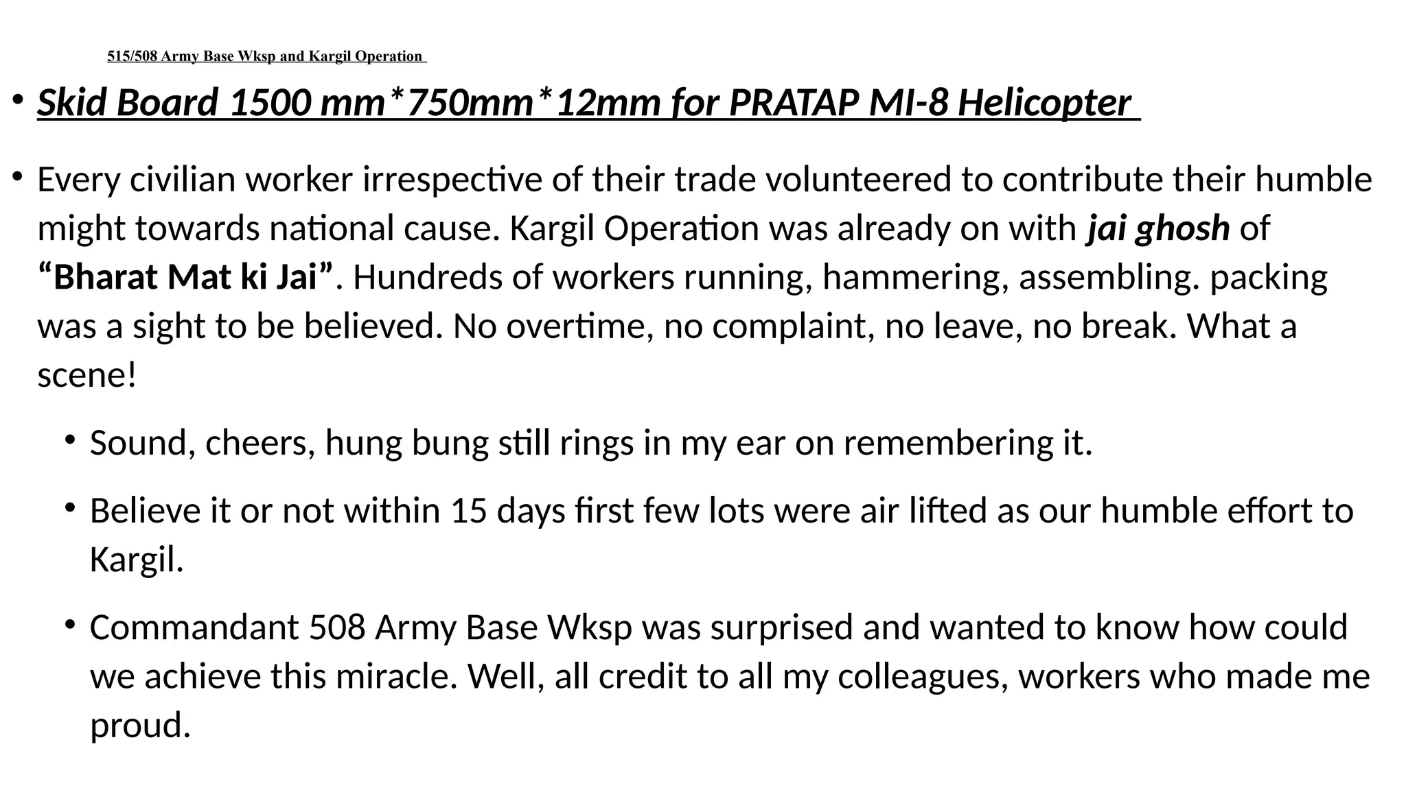 515/508 Army Base Wksp and Kargil Operation
• Skid Board 1500 mm*750mm*12mm for PRATAP MI-8 Helicopter
• Every civilian worker irrespective of their trade volunteered to contribute their humble
might towards national cause. Kargil Operation was already on with jai ghosh of
“Bharat Mat ki Jai”. Hundreds of workers running, hammering, assembling. packing
was a sight to be believed. No overtime, no complaint, no leave, no break. What a
scene!
• Sound, cheers, hung bung still rings in my ear on remembering it.
• Believe it or not within 15 days first few lots were air lifted as our humble effort to
Kargil.
• Commandant 508 Army Base Wksp was surprised and wanted to know how could
we achieve this miracle. Well, all credit to all my colleagues, workers who made me
proud.
 