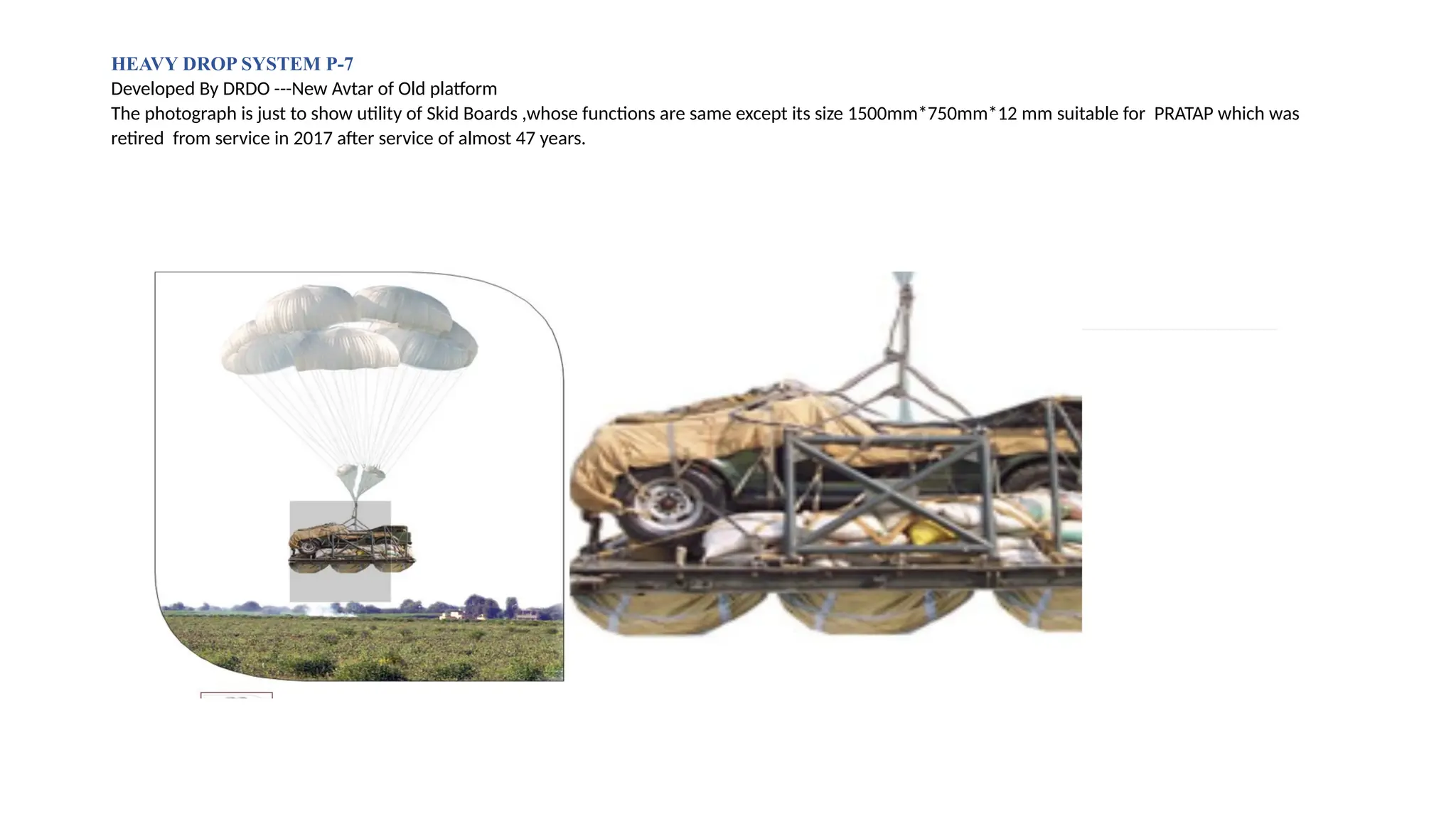 HEAVY DROP SYSTEM P-7
Developed By DRDO ---New Avtar of Old platform
The photograph is just to show utility of Skid Boards ,whose functions are same except its size 1500mm*750mm*12 mm suitable for PRATAP which was
retired from service in 2017 after service of almost 47 years.
 