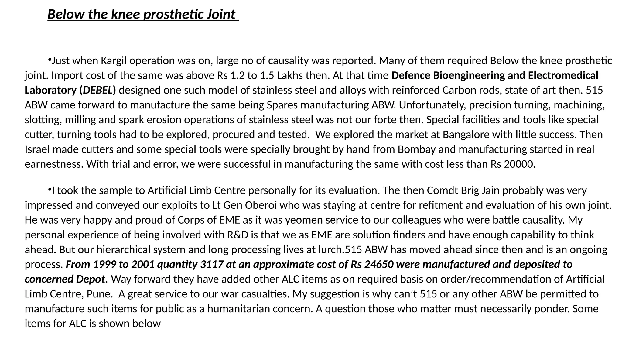 Below the knee prosthetic Joint
•Just when Kargil operation was on, large no of causality was reported. Many of them required Below the knee prosthetic
joint. Import cost of the same was above Rs 1.2 to 1.5 Lakhs then. At that time Defence Bioengineering and Electromedical
Laboratory (DEBEL) designed one such model of stainless steel and alloys with reinforced Carbon rods, state of art then. 515
ABW came forward to manufacture the same being Spares manufacturing ABW. Unfortunately, precision turning, machining,
slotting, milling and spark erosion operations of stainless steel was not our forte then. Special facilities and tools like special
cutter, turning tools had to be explored, procured and tested. We explored the market at Bangalore with little success. Then
Israel made cutters and some special tools were specially brought by hand from Bombay and manufacturing started in real
earnestness. With trial and error, we were successful in manufacturing the same with cost less than Rs 20000.
•I took the sample to Artificial Limb Centre personally for its evaluation. The then Comdt Brig Jain probably was very
impressed and conveyed our exploits to Lt Gen Oberoi who was staying at centre for refitment and evaluation of his own joint.
He was very happy and proud of Corps of EME as it was yeomen service to our colleagues who were battle causality. My
personal experience of being involved with R&D is that we as EME are solution finders and have enough capability to think
ahead. But our hierarchical system and long processing lives at lurch.515 ABW has moved ahead since then and is an ongoing
process. From 1999 to 2001 quantity 3117 at an approximate cost of Rs 24650 were manufactured and deposited to
concerned Depot. Way forward they have added other ALC items as on required basis on order/recommendation of Artificial
Limb Centre, Pune. A great service to our war casualties. My suggestion is why can’t 515 or any other ABW be permitted to
manufacture such items for public as a humanitarian concern. A question those who matter must necessarily ponder. Some
items for ALC is shown below
 