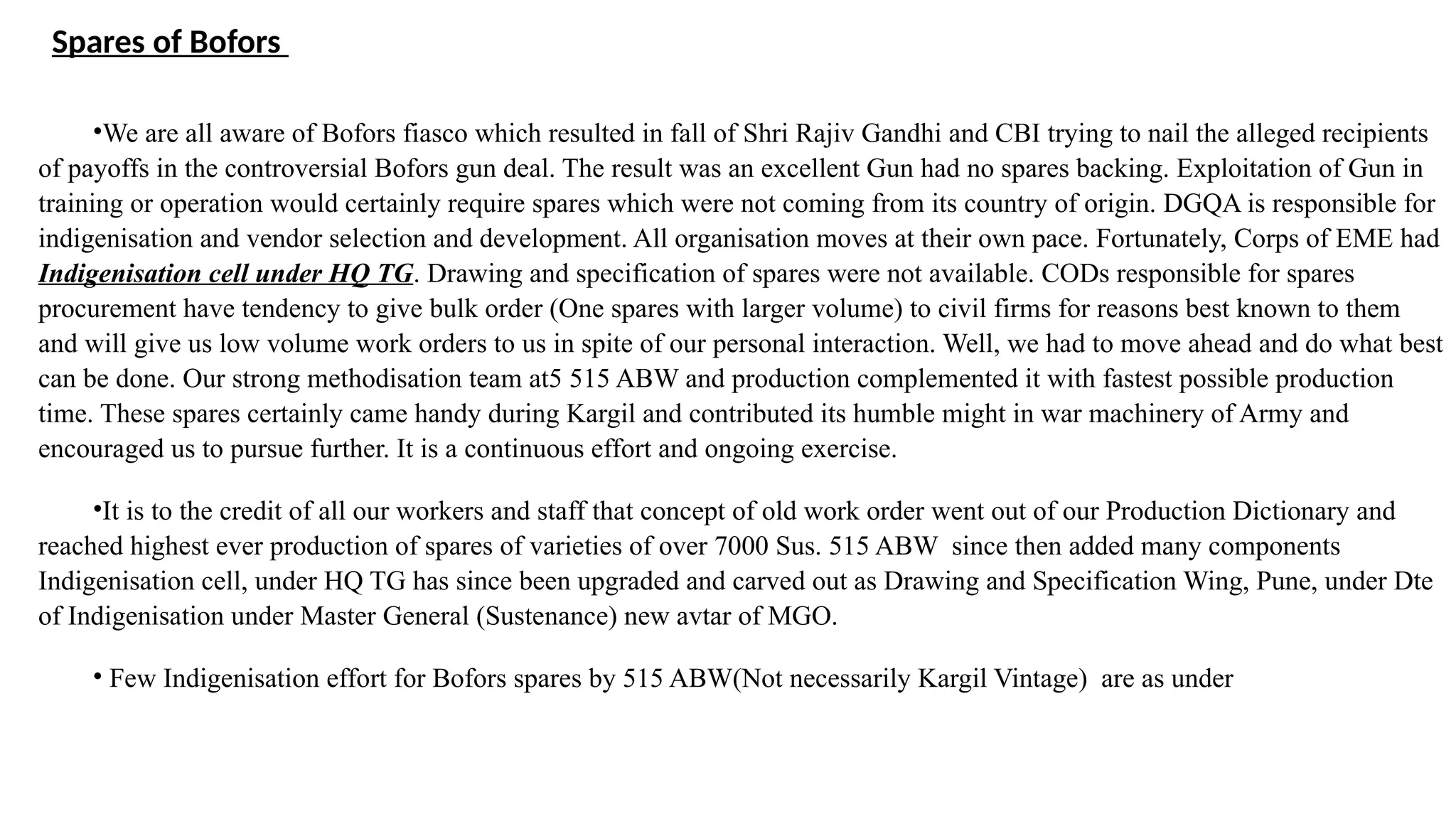 Spares of Bofors
•We are all aware of Bofors fiasco which resulted in fall of Shri Rajiv Gandhi and CBI trying to nail the alleged recipients
of payoffs in the controversial Bofors gun deal. The result was an excellent Gun had no spares backing. Exploitation of Gun in
training or operation would certainly require spares which were not coming from its country of origin. DGQA is responsible for
indigenisation and vendor selection and development. All organisation moves at their own pace. Fortunately, Corps of EME had
Indigenisation cell under HQ TG. Drawing and specification of spares were not available. CODs responsible for spares
procurement have tendency to give bulk order (One spares with larger volume) to civil firms for reasons best known to them
and will give us low volume work orders to us in spite of our personal interaction. Well, we had to move ahead and do what best
can be done. Our strong methodisation team at5 515 ABW and production complemented it with fastest possible production
time. These spares certainly came handy during Kargil and contributed its humble might in war machinery of Army and
encouraged us to pursue further. It is a continuous effort and ongoing exercise.
•It is to the credit of all our workers and staff that concept of old work order went out of our Production Dictionary and
reached highest ever production of spares of varieties of over 7000 Sus. 515 ABW since then added many components
Indigenisation cell, under HQ TG has since been upgraded and carved out as Drawing and Specification Wing, Pune, under Dte
of Indigenisation under Master General (Sustenance) new avtar of MGO.
• Few Indigenisation effort for Bofors spares by 515 ABW(Not necessarily Kargil Vintage) are as under
 
