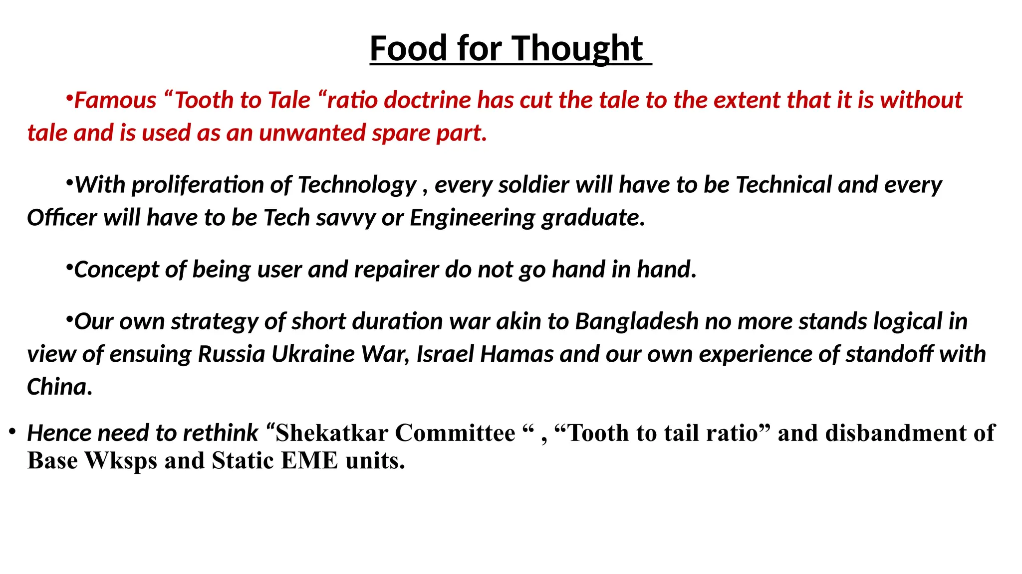 Food for Thought
•Famous “Tooth to Tale “ratio doctrine has cut the tale to the extent that it is without
tale and is used as an unwanted spare part.
•With proliferation of Technology , every soldier will have to be Technical and every
Officer will have to be Tech savvy or Engineering graduate.
•Concept of being user and repairer do not go hand in hand.
•Our own strategy of short duration war akin to Bangladesh no more stands logical in
view of ensuing Russia Ukraine War, Israel Hamas and our own experience of standoff with
China.
• Hence need to rethink “Shekatkar Committee “ , “Tooth to tail ratio” and disbandment of
Base Wksps and Static EME units.
 
