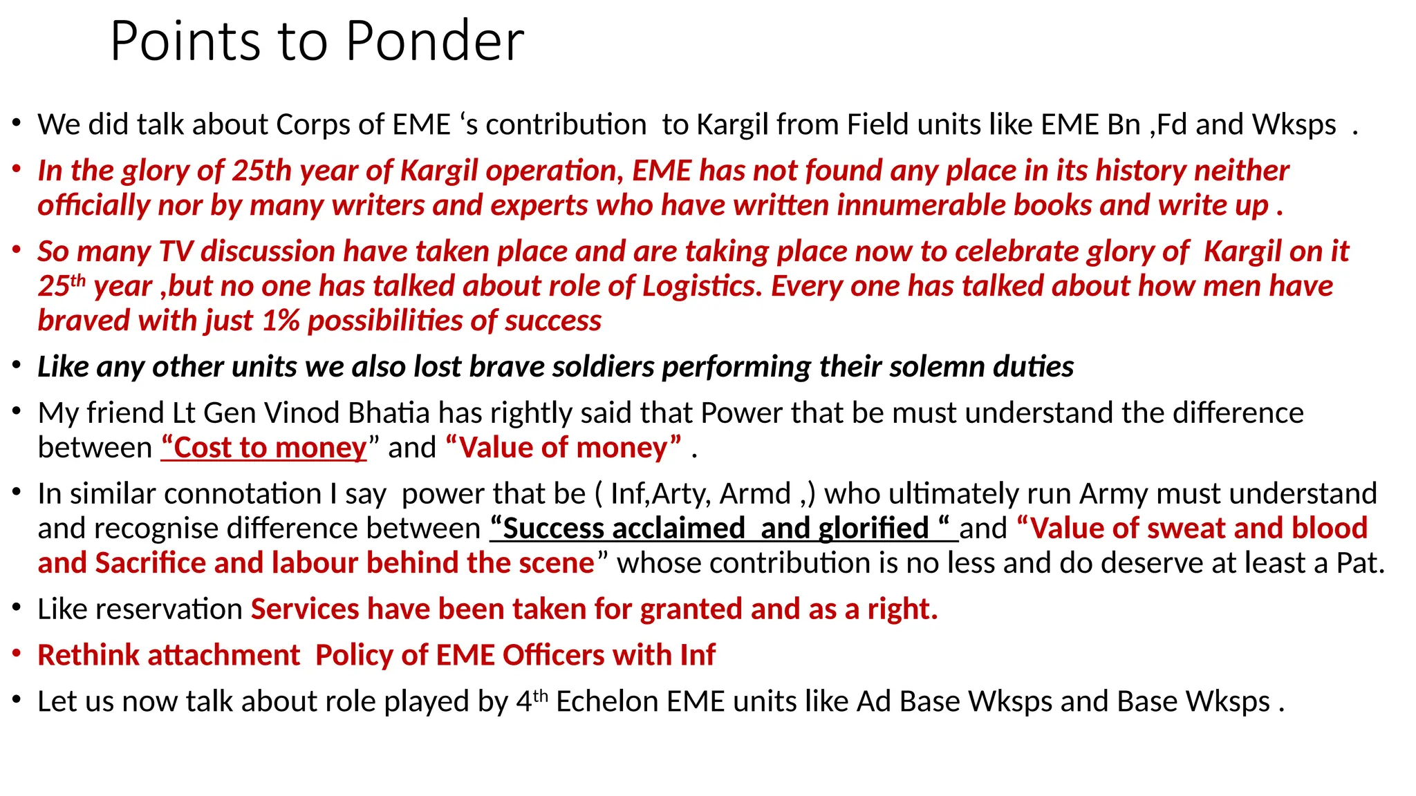 Points to Ponder
• We did talk about Corps of EME ‘s contribution to Kargil from Field units like EME Bn ,Fd and Wksps .
• In the glory of 25th year of Kargil operation, EME has not found any place in its history neither
officially nor by many writers and experts who have written innumerable books and write up .
• So many TV discussion have taken place and are taking place now to celebrate glory of Kargil on it
25th
year ,but no one has talked about role of Logistics. Every one has talked about how men have
braved with just 1% possibilities of success
• Like any other units we also lost brave soldiers performing their solemn duties
• My friend Lt Gen Vinod Bhatia has rightly said that Power that be must understand the difference
between “Cost to money” and “Value of money” .
• In similar connotation I say power that be ( Inf,Arty, Armd ,) who ultimately run Army must understand
and recognise difference between “Success acclaimed and glorified “ and “Value of sweat and blood
and Sacrifice and labour behind the scene” whose contribution is no less and do deserve at least a Pat.
• Like reservation Services have been taken for granted and as a right.
• Rethink attachment Policy of EME Officers with Inf
• Let us now talk about role played by 4th
Echelon EME units like Ad Base Wksps and Base Wksps .
 
