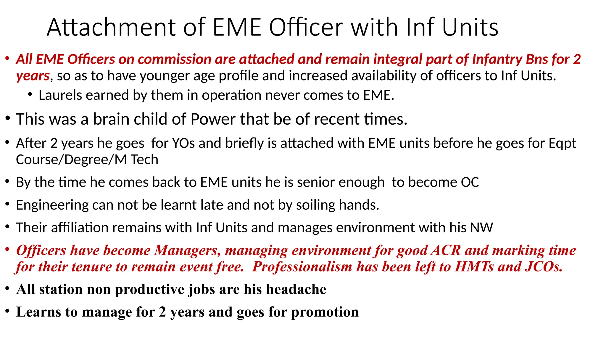 Attachment of EME Officer with Inf Units
• All EME Officers on commission are attached and remain integral part of Infantry Bns for 2
years, so as to have younger age profile and increased availability of officers to Inf Units.
• Laurels earned by them in operation never comes to EME.
• This was a brain child of Power that be of recent times.
• After 2 years he goes for YOs and briefly is attached with EME units before he goes for Eqpt
Course/Degree/M Tech
• By the time he comes back to EME units he is senior enough to become OC
• Engineering can not be learnt late and not by soiling hands.
• Their affiliation remains with Inf Units and manages environment with his NW
• Officers have become Managers, managing environment for good ACR and marking time
for their tenure to remain event free. Professionalism has been left to HMTs and JCOs.
• All station non productive jobs are his headache
• Learns to manage for 2 years and goes for promotion
 