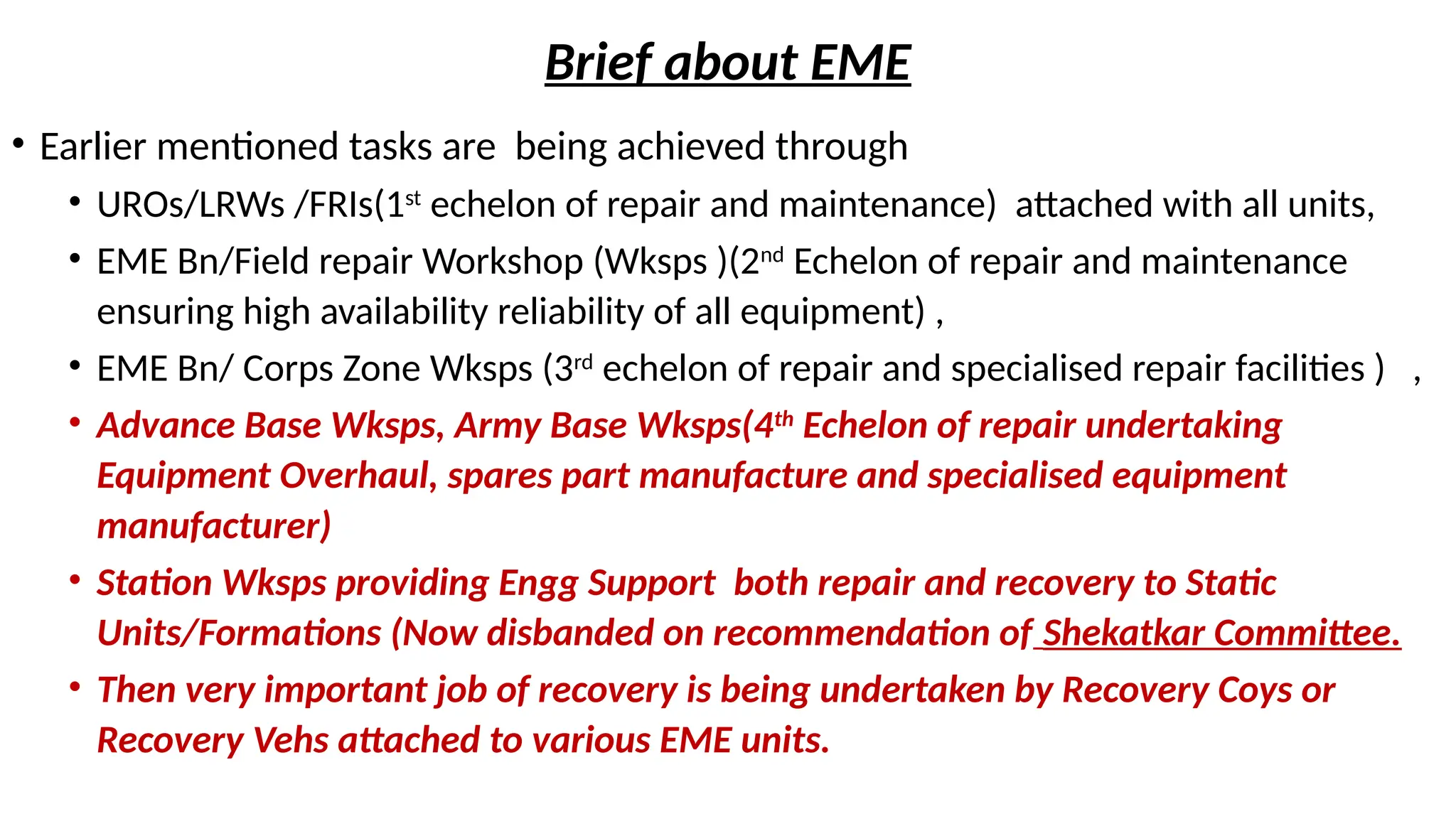 Brief about EME
• Earlier mentioned tasks are being achieved through
• UROs/LRWs /FRIs(1st
echelon of repair and maintenance) attached with all units,
• EME Bn/Field repair Workshop (Wksps )(2nd
Echelon of repair and maintenance
ensuring high availability reliability of all equipment) ,
• EME Bn/ Corps Zone Wksps (3rd
echelon of repair and specialised repair facilities ) ,
• Advance Base Wksps, Army Base Wksps(4th
Echelon of repair undertaking
Equipment Overhaul, spares part manufacture and specialised equipment
manufacturer)
• Station Wksps providing Engg Support both repair and recovery to Static
Units/Formations (Now disbanded on recommendation of Shekatkar Committee.
• Then very important job of recovery is being undertaken by Recovery Coys or
Recovery Vehs attached to various EME units.
 