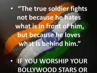 • “The true soldier fights
not because he hates
what is in front of him,
but because he loves
what is behind him.”
• IF YOU WORSHIP YOUR
BOLLYWOOD STARS OR
 