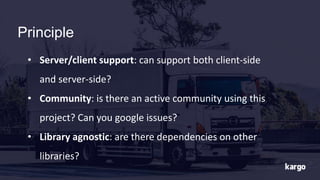 Principle
• Server/client support: can support both client-side
and server-side?
• Community: is there an active community using this
project? Can you google issues?
• Library agnostic: are there dependencies on other
libraries?
 