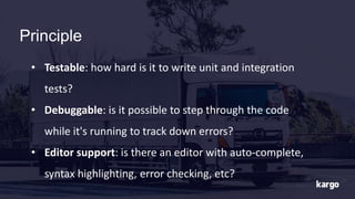 Principle
• Testable: how hard is it to write unit and integration
tests?
• Debuggable: is it possible to step through the code
while it's running to track down errors?
• Editor support: is there an editor with auto-complete,
syntax highlighting, error checking, etc?
 