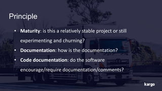 Principle
• Maturity: is this a relatively stable project or still
experimenting and churning?
• Documentation: how is the documentation?
• Code documentation: do the software
encourage/require documentation/comments?
 