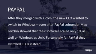After they merged with X.com, the new CEO wanted to
switch to Windows—even after PayPal cofounder Max
Levchin showed that their software scaled only 1% as
well on Windows as Unix. Fortunately for PayPal they
switched CEOs instead.
PAYPAL
 