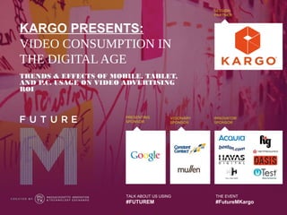 KARGO PRESENTS:
VIDEO CONSUMPTION IN
THE DIGITAL AGE
TRENDS & EFFECTS OF MOBILE, TABLET,
AND P.C. USAGE ON VIDEO ADVERTISING
ROI




                       TALK ABOUT US USING   THE EVENT
                       #FUTUREM              #FutureMKargo
 