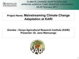 CLIMATE CHANGE ADAPTATION AND
            AFRICAN AGRICULTURE GRANTEE CONVENING
                       24-25 February 2011


Project Name: Mainstreaming  Climate Change
              Adaptation at KARI


Grantee : Kenya Agricultural Research Institute (KARI)
           Presenter: Dr. Jane Wamuongo




                                                         0
 
