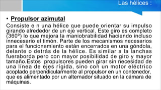Las hélices :
• Propulsor azimutal
Consiste e n una hélice que puede orientar su impulso
girando alrededor de un eje vertical. Este giro es completo
(360º) lo que mejora la maniobrabilidad haciendo incluso
innecesario el timón. Parte de los mecanismos necesarios
para el funcionamiento están encerrados en una góndola,
delante o detrás de la hélice. Es similar a la lanchas
fueraborda pero con mayor posibilidad de giro y mayor
tamaño.Estos propulsores pueden girar sin necesidad de
una línea de ejes rígida, sino con un motor eléctrico
acoplado perpendicularmente al propulsor en un contenedor,
que es alimentado por un alternador situado en la cámara de
máquinas.
 