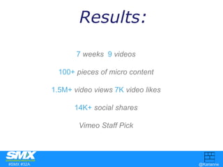 Results: 
7 weeks 9 videos 
100+ pieces of micro content 
1.5M+ video views 7K video likes 
14K+ social shares 
Vimeo Staf...