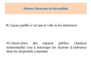 Formes formants et formalités
L’observation des espaces publics (Analyse
relationnelle) vise à interroger les facteurs d’ambiance
dans les dispositifs construits
L’espace public n’est pas le vide ni les interstices
 