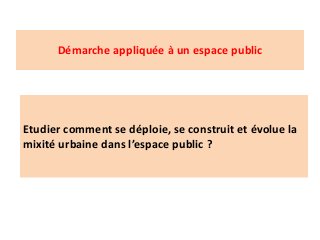 Démarche appliquée à un espace public
Etudier comment se déploie, se construit et évolue la
mixité urbaine dans l’espace public ?
 